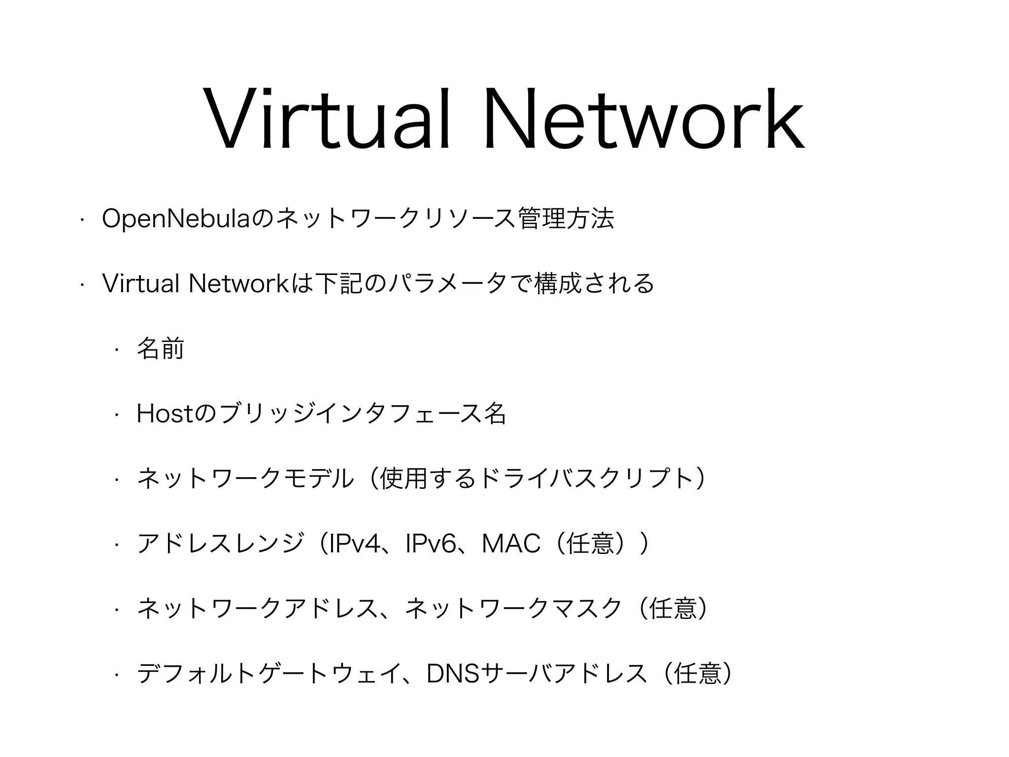 Virtual Network 
• OpenNebulaのネットワークリソース管理方法 
• Virtual Networkは下記のパラメータで構成される 
• 名前 
• Hostのブリッジインタフェース名 
• ネットワークモデル（使用するドライバスクリプト） 
• アドレスレンジ（IPv4、IPv6、MAC（任意）） 
• ネットワークアドレス、ネットワークマスク（任意） 
• デフォルトゲートウェイ、DNSサーバアドレス（任意） 
 