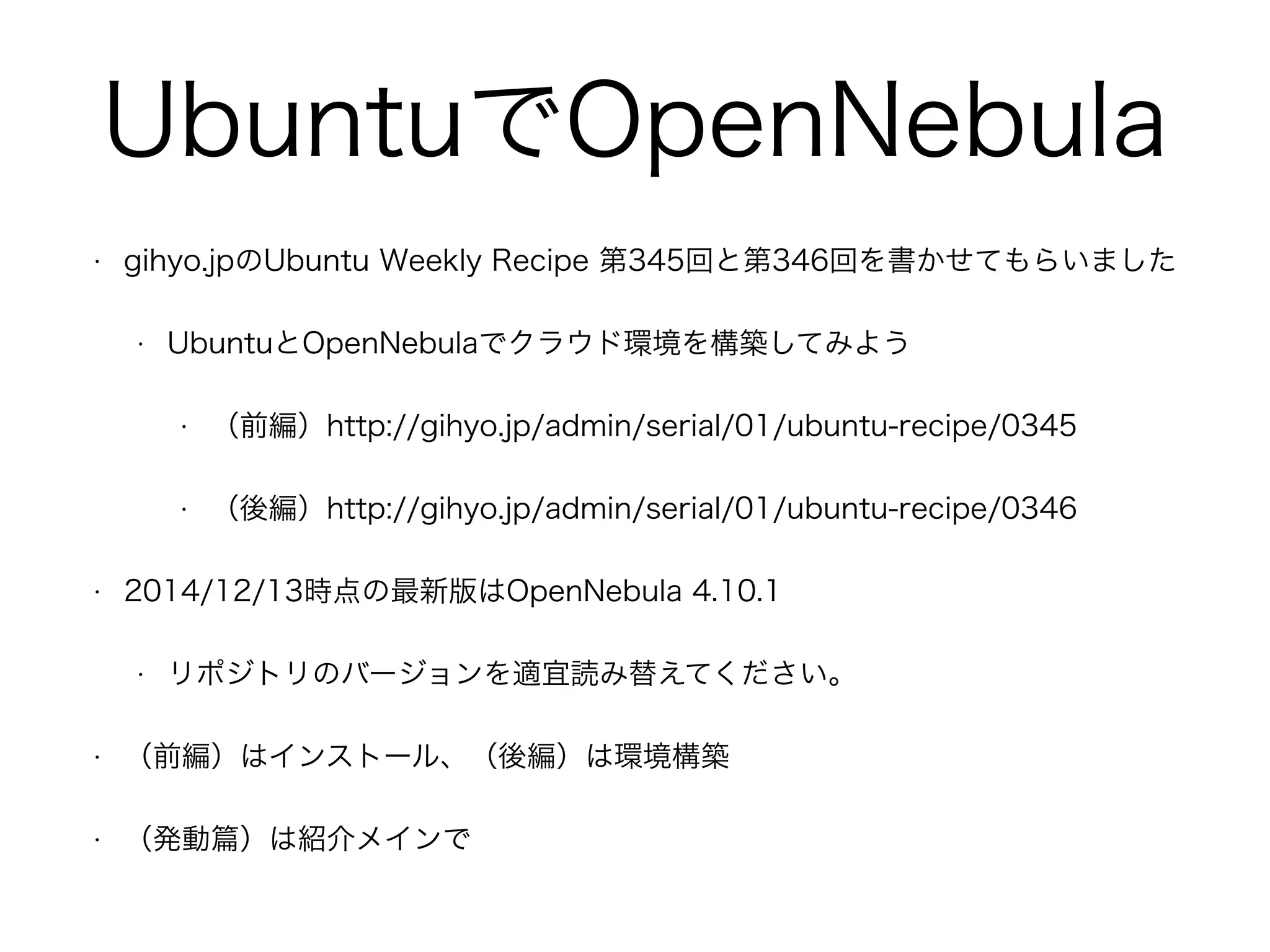 UbuntuでOpenNebula 
• gihyo.jpのUbuntu Weekly Recipe 第345回と第346回を書かせてもらいました 
• UbuntuとOpenNebulaでクラウド環境を構築してみよう 
• （前編）http://gihyo.jp/admin/serial/01/ubuntu-recipe/0345 
• （後編）http://gihyo.jp/admin/serial/01/ubuntu-recipe/0346 
• 2014/12/13時点の最新版はOpenNebula 4.10.1 
• リポジトリのバージョンを適宜読み替えてください。 
• （前編）はインストール、（後編）は環境構築 
• （発動篇）は紹介メインで 
 