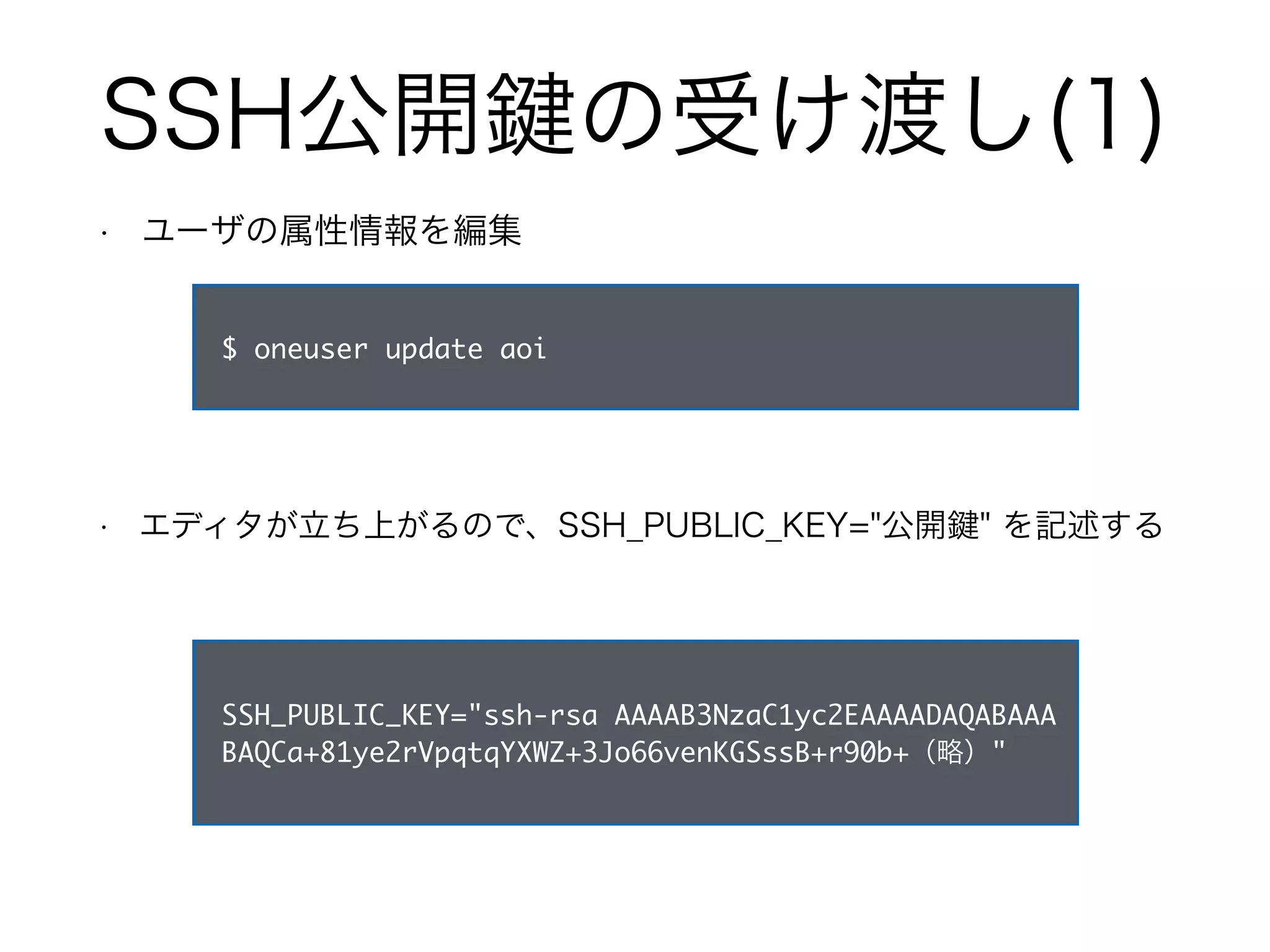 SSH公開鍵の受け渡し(1) 
• ユーザの属性情報を編集 
$ oneuser update aoi 
• エディタが立ち上がるので、SSH_PUBLIC_KEY="公開鍵" を記述する 
SSH_PUBLIC_KEY="ssh-rsa AAAAB3NzaC1yc2EAAAADAQABAAA 
BAQCa+81ye2rVpqtqYXWZ+3Jo66venKGSssB+r90b+（略）" 
 
