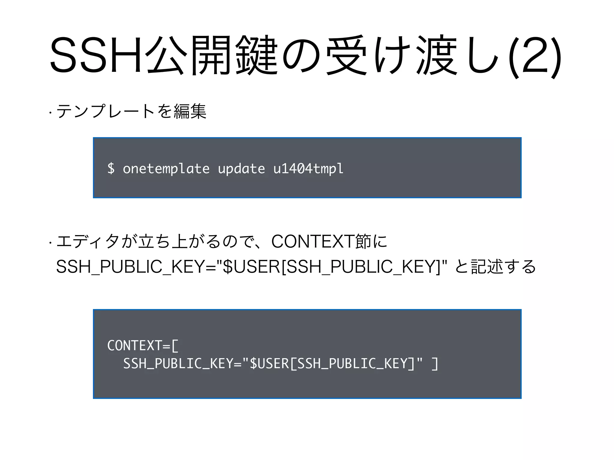 SSH公開鍵の受け渡し(2) 
• テンプレートを編集 
$ onetemplate update u1404tmpl 
• エディタが立ち上がるので、CONTEXT節に 
SSH_PUBLIC_KEY="$USER[SSH_PUBLIC_KEY]" と記述する 
CONTEXT=[ 
SSH_PUBLIC_KEY="$USER[SSH_PUBLIC_KEY]" ] 
 