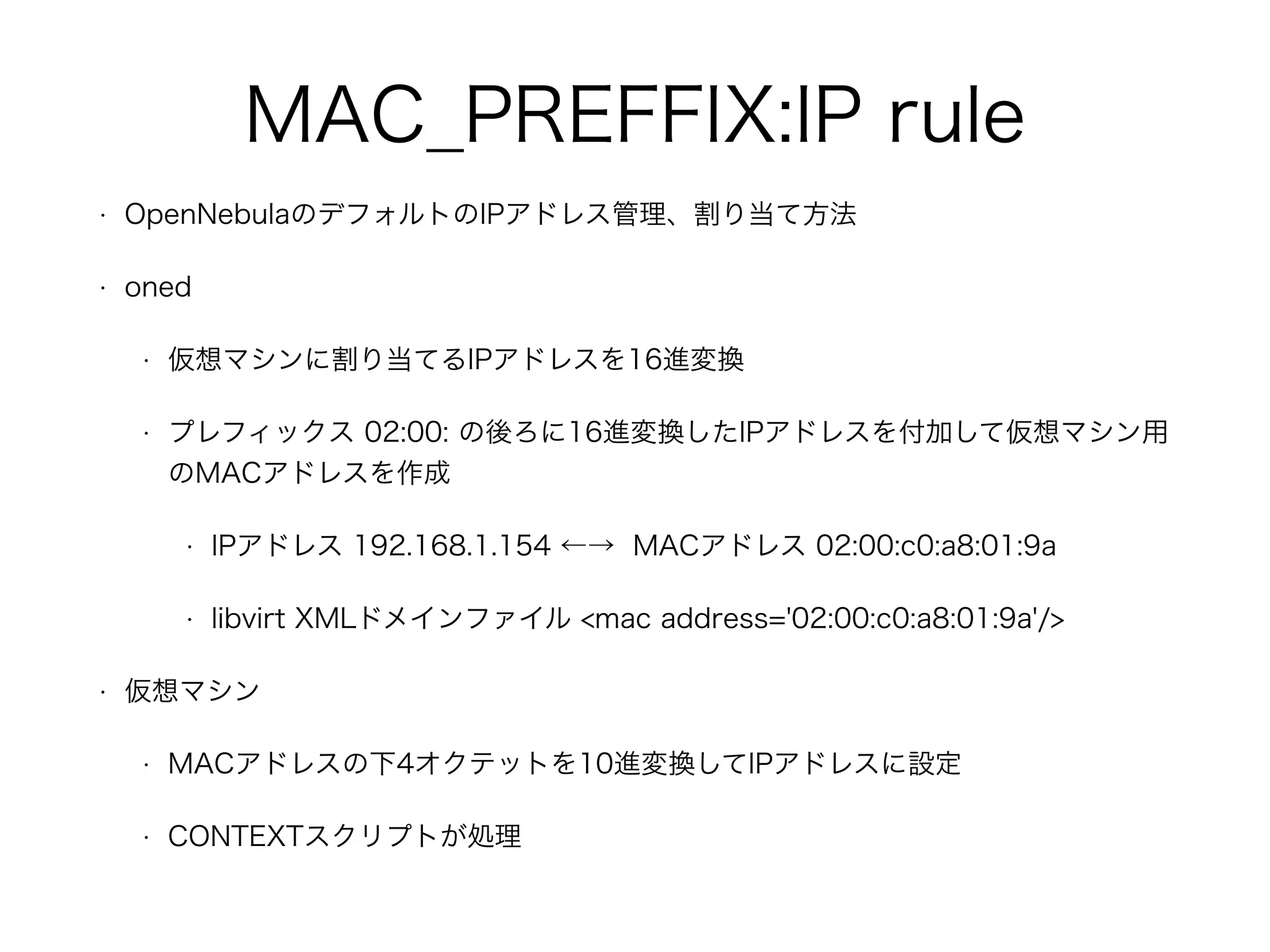 MAC_PREFFIX:IP rule 
• OpenNebulaのデフォルトのIPアドレス管理、割り当て方法 
• oned 
• 仮想マシンに割り当てるIPアドレスを16進変換 
• プレフィックス 02:00: の後ろに16進変換したIPアドレスを付加して仮想マシン用 
のMACアドレスを作成 
• IPアドレス 192.168.1.154 ←→ MACアドレス 02:00:c0:a8:01:9a 
• libvirt XMLドメインファイル <mac address='02:00:c0:a8:01:9a'/> 
• 仮想マシン 
• MACアドレスの下4オクテットを10進変換してIPアドレスに設定 
• CONTEXTスクリプトが処理 
 