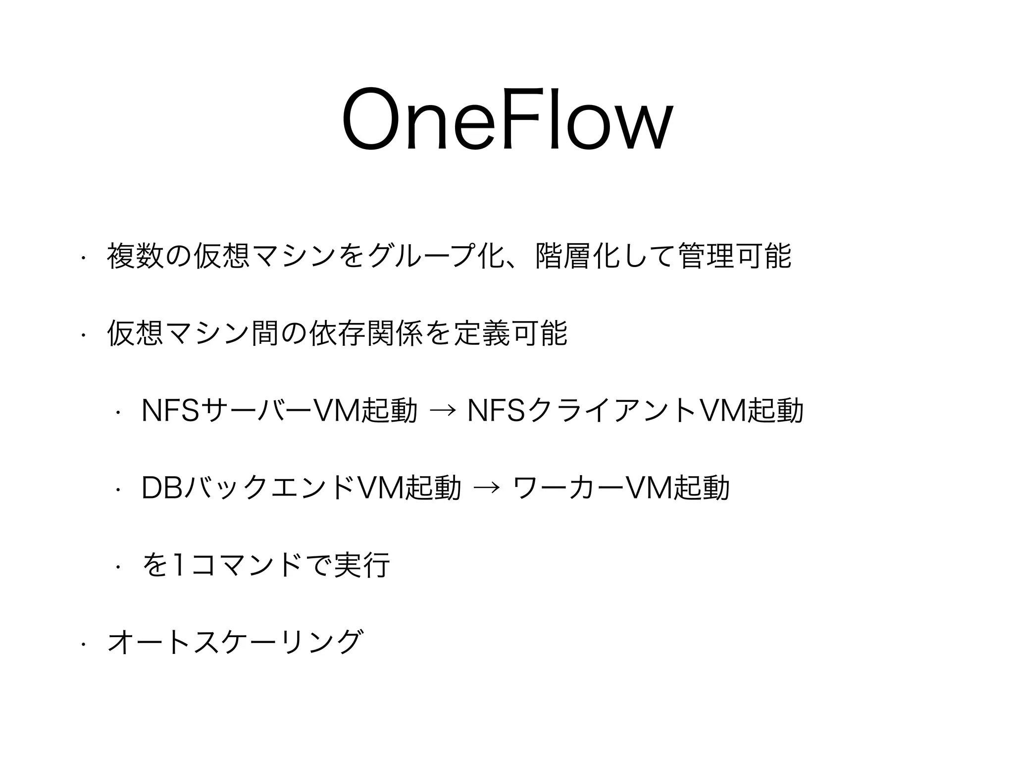 OneFlow 
• 複数の仮想マシンをグループ化、階層化して管理可能 
• 仮想マシン間の依存関係を定義可能 
• NFSサーバーVM起動 → NFSクライアントVM起動 
• DBバックエンドVM起動 → ワーカーVM起動 
• を1コマンドで実行 
• オートスケーリング 
 