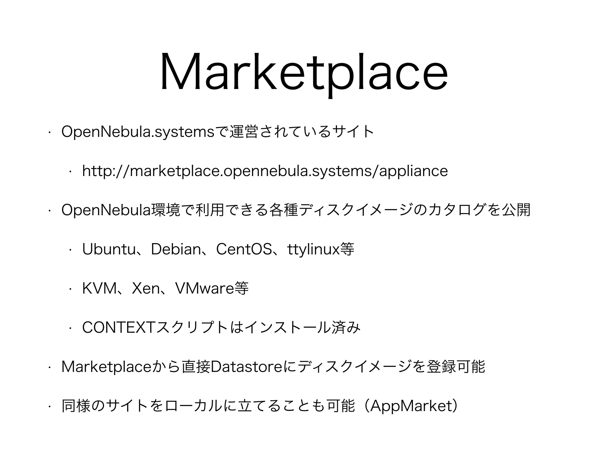 Marketplace 
• OpenNebula.systemsで運営されているサイト 
• http://marketplace.opennebula.systems/appliance 
• OpenNebula環境で利用できる各種ディスクイメージのカタログを公開 
• Ubuntu、Debian、CentOS、ttylinux等 
• KVM、Xen、VMware等 
• CONTEXTスクリプトはインストール済み 
• Marketplaceから直接Datastoreにディスクイメージを登録可能 
• 同様のサイトをローカルに立てることも可能（AppMarket） 
 