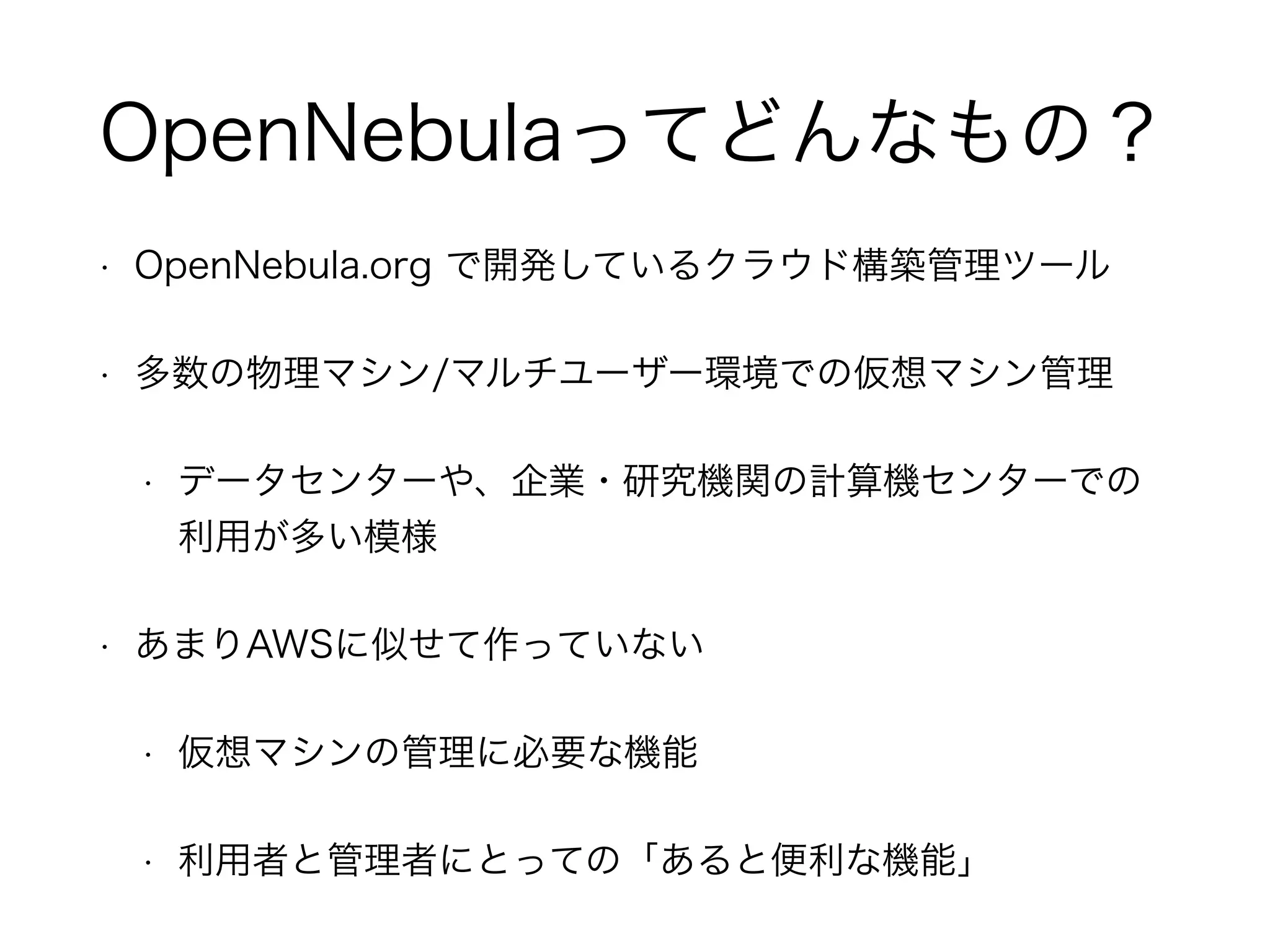 OpenNebulaってどんなもの？ 
• OpenNebula.org で開発しているクラウド構築管理ツール 
• 多数の物理マシン/マルチユーザー環境での仮想マシン管理 
• データセンターや、企業・研究機関の計算機センターでの 
利用が多い模様 
• あまりAWSに似せて作っていない 
• 仮想マシンの管理に必要な機能 
• 利用者と管理者にとっての「あると便利な機能」 
 