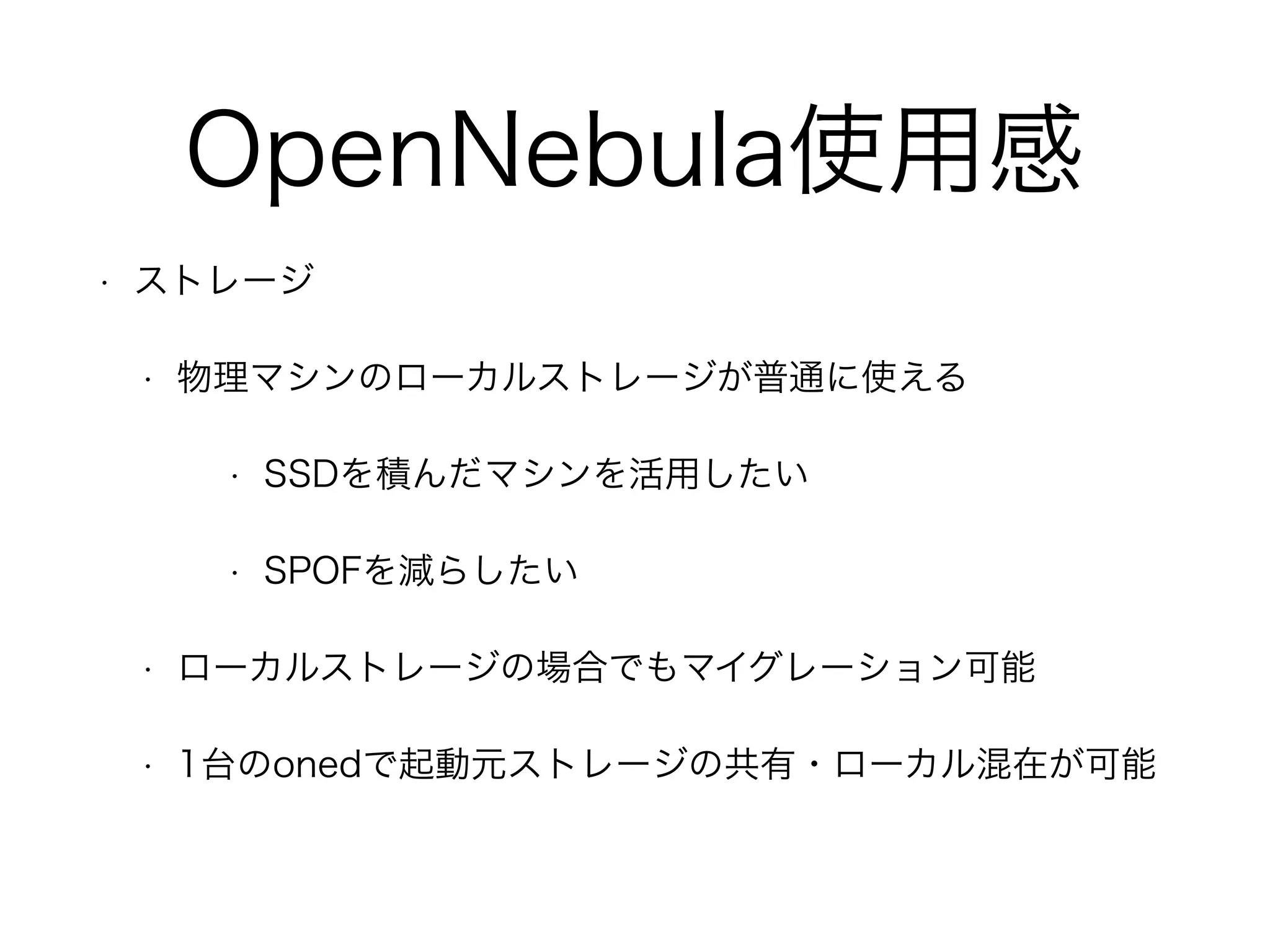OpenNebula使用感 
• ストレージ 
• 物理マシンのローカルストレージが普通に使える 
• SSDを積んだマシンを活用したい 
• SPOFを減らしたい 
• ローカルストレージの場合でもマイグレーション可能 
• 1台のonedで起動元ストレージの共有・ローカル混在が可能 
 