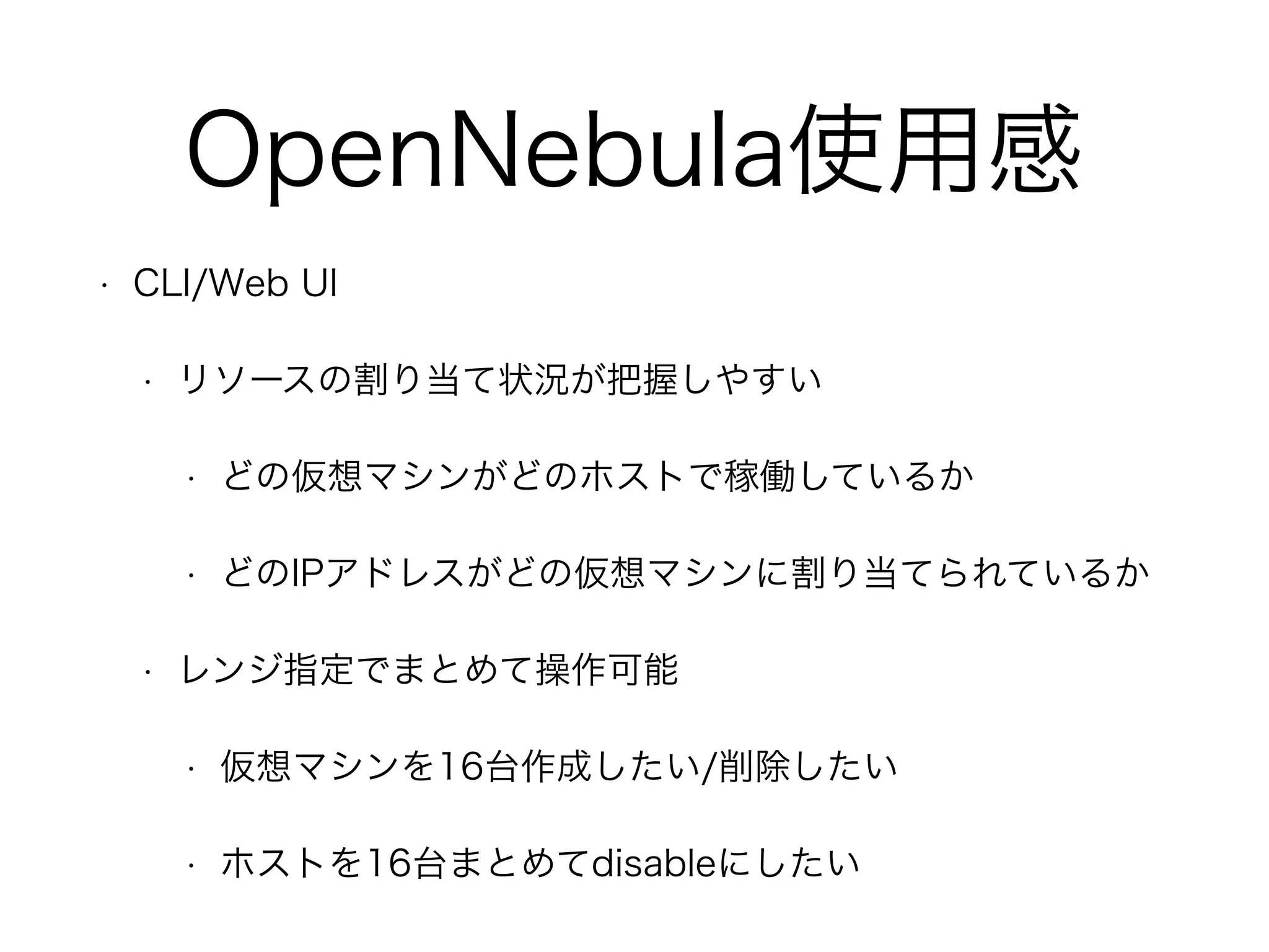 OpenNebula使用感 
• CLI/Web UI 
• リソースの割り当て状況が把握しやすい 
• どの仮想マシンがどのホストで稼働しているか 
• どのIPアドレスがどの仮想マシンに割り当てられているか 
• レンジ指定でまとめて操作可能 
• 仮想マシンを16台作成したい/削除したい 
• ホストを16台まとめてdisableにしたい 
 