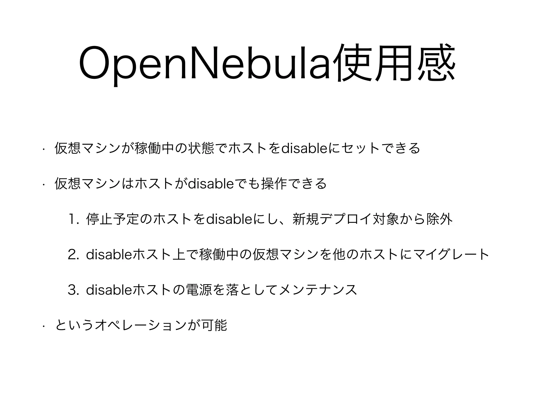 OpenNebula使用感 
• 仮想マシンが稼働中の状態でホストをdisableにセットできる 
• 仮想マシンはホストがdisableでも操作できる 
1. 停止予定のホストをdisableにし、新規デプロイ対象から除外 
2. disableホスト上で稼働中の仮想マシンを他のホストにマイグレート 
3. disableホストの電源を落としてメンテナンス 
• というオペレーションが可能 
 