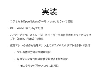 実装 
• コアとなるOpenNebulaデーモン oned はC++で記述 
• CLI、Web UIはRubyで記述 
• ハイパーバイザ、ストレージ、ネットワーク等の差異をドライバスクリ 
プト（bash、Ruby）で吸収 
• 仮想マシンの操作も物理マシン上のドライバスクリプトをSSHで実行 
• SSHの認証方式は公開鍵認証 
• 仮想マシン操作用の常駐プロセスを持たない 
• モニタリング用のプロセスは常駐 
 