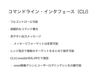 コマンドライン・インタフェース（CLI） 
• フルコントロール可能 
• 直観的なコマンド構文 
• 見やすい出力メッセージ 
• メッセージフォーマットは変更可能 
• レンジ指定で複数のターゲットをまとめて操作可能 
• CLIとonedはXML-RPCで通信 
• oned稼働マシンとユーザーログインマシンを分離可能 
 