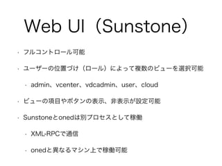 Web UI（Sunstone） 
• フルコントロール可能 
• ユーザーの位置づけ（ロール）によって複数のビューを選択可能 
• admin、vcenter、vdcadmin、user、cloud 
• ビューの項目やボタンの表示、非表示が設定可能 
• Sunstoneとonedは別プロセスとして稼働 
• XML-RPCで通信 
• onedと異なるマシン上で稼働可能 
 