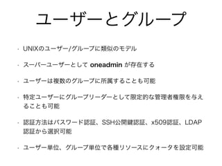 ユーザーとグループ 
• UNIXのユーザー/グループに類似のモデル 
• スーパーユーザーとして oneadmin が存在する 
• ユーザーは複数のグループに所属することも可能 
• 特定ユーザーにグループリーダーとして限定的な管理者権限を与え 
ることも可能 
• 認証方法はパスワード認証、SSH公開鍵認証、x509認証、LDAP 
認証から選択可能 
• ユーザー単位、グループ単位で各種リソースにクォータを設定可能 
 