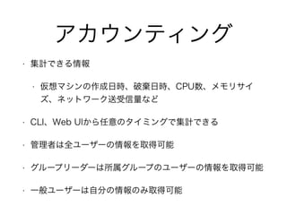アカウンティング 
• 集計できる情報 
• 仮想マシンの作成日時、破棄日時、CPU数、メモリサイ 
ズ、ネットワーク送受信量など 
• CLI、Web UIから任意のタイミングで集計できる 
• 管理者は全ユーザーの情報を取得可能 
• グループリーダーは所属グループのユーザーの情報を取得可能 
• 一般ユーザーは自分の情報のみ取得可能 
 