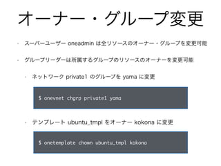 オーナー・グループ変更 
• スーパーユーザー oneadmin は全リソースのオーナー・グループを変更可能 
• グループリーダーは所属するグループのリソースのオーナーを変更可能 
• ネットワーク private1 のグループを yama に変更 
$ onevnet chgrp private1 yama 
• テンプレート ubuntu_tmpl をオーナー kokona に変更 
$ onetemplate chown ubuntu_tmpl kokona 
 