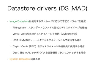 Datastore drivers (DS_MAD) 
• Image Datastoreは使用するストレージに応じて下記のドライバを選択 
• File-system：スタンダードなファイル形式のディスクイメージを格納 
• vmfs：vmfs形式のディスクイメージを格納（VMwareのみ） 
• LVM：LVMのボリュームをディスクイメージとして使用する場合 
• Ceph：Ceph（RBD）をディスクイメージの格納先に使用する場合 
• Dev：既存のブロックデバイスを直接仮想マシンにアタッチする場合 
• System Datastoreには不要 
 