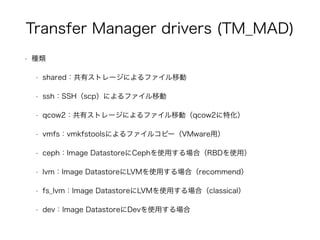 Transfer Manager drivers (TM_MAD) 
• 種類 
• shared：共有ストレージによるファイル移動 
• ssh：SSH（scp）によるファイル移動 
• qcow2：共有ストレージによるファイル移動（qcow2に特化） 
• vmfs：vmkfstoolsによるファイルコピー（VMware用） 
• ceph：Image DatastoreにCephを使用する場合（RBDを使用） 
• lvm：Image DatastoreにLVMを使用する場合（recommend） 
• fs_lvm：Image DatastoreにLVMを使用する場合（classical） 
• dev：Image DatastoreにDevを使用する場合 
 