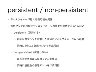 persistent / non-persistent 
• ディスクイメージ毎に定義可能な属性 
• 仮想マシンの起動元ディスクイメージの変更を保持する or しない 
• persistent（保持する）　 
• 前回仮想マシンを破棄した時点のディスクイメージから再開 
• 同時に1台のみ仮想マシンを作成可能 
• non-persistent（保持しない） 
• 毎回初期状態から仮想マシンを作成 
• 同時に複数台の仮想マシンを作成可能 
 