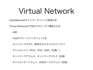 Virtual Network 
• OpenNebulaのネットワークリソース管理方法 
• Virtual Networkは下記のパラメータで構成される 
• 名前 
• Hostのブリッジインタフェース名 
• ネットワークモデル（使用するドライバスクリプト） 
• アドレスレンジ（IPv4、IPv6、MAC（任意）） 
• ネットワークアドレス、ネットワークマスク（任意） 
• デフォルトゲートウェイ、DNSサーバアドレス（任意） 
 