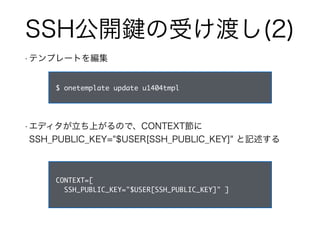 SSH公開鍵の受け渡し(2) 
• テンプレートを編集 
$ onetemplate update u1404tmpl 
• エディタが立ち上がるので、CONTEXT節に 
SSH_PUBLIC_KEY="$USER[SSH_PUBLIC_KEY]" と記述する 
CONTEXT=[ 
SSH_PUBLIC_KEY="$USER[SSH_PUBLIC_KEY]" ] 
 