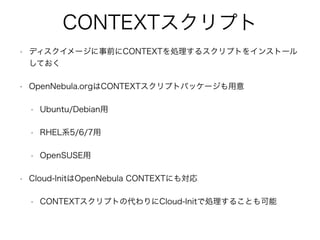 CONTEXTスクリプト 
• ディスクイメージに事前にCONTEXTを処理するスクリプトをインストール 
しておく 
• OpenNebula.orgはCONTEXTスクリプトパッケージも用意 
• Ubuntu/Debian用 
• RHEL系5/6/7用 
• OpenSUSE用 
• Cloud-InitはOpenNebula CONTEXTにも対応 
• CONTEXTスクリプトの代わりにCloud-Initで処理することも可能 
 