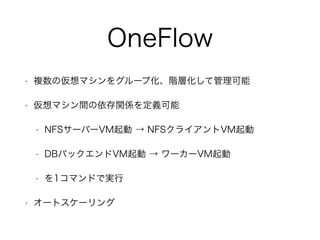OneFlow 
• 複数の仮想マシンをグループ化、階層化して管理可能 
• 仮想マシン間の依存関係を定義可能 
• NFSサーバーVM起動 → NFSクライアントVM起動 
• DBバックエンドVM起動 → ワーカーVM起動 
• を1コマンドで実行 
• オートスケーリング 
 