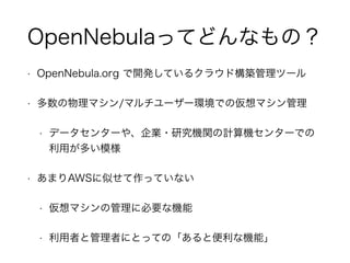 OpenNebulaってどんなもの？ 
• OpenNebula.org で開発しているクラウド構築管理ツール 
• 多数の物理マシン/マルチユーザー環境での仮想マシン管理 
• データセンターや、企業・研究機関の計算機センターでの 
利用が多い模様 
• あまりAWSに似せて作っていない 
• 仮想マシンの管理に必要な機能 
• 利用者と管理者にとっての「あると便利な機能」 
 