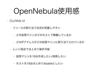 OpenNebula使用感 
• CLI/Web UI 
• リソースの割り当て状況が把握しやすい 
• どの仮想マシンがどのホストで稼働しているか 
• どのIPアドレスがどの仮想マシンに割り当てられているか 
• レンジ指定でまとめて操作可能 
• 仮想マシンを16台作成したい/削除したい 
• ホストを16台まとめてdisableにしたい 
 