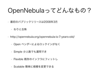 OpenNebulaってどんなもの？ 
• 最初のパブリックリリースは2008年3月 
• わりと古株 
• http://opennebula.org/opennebula-is-7-years-old/ 
• Open ベンダーによるロックインがなく 
• Simple 少人数でも運用でき 
• Flexible 既存のインフラにフィットし 
• Scalable 簡単に規模を変更できる 
 
