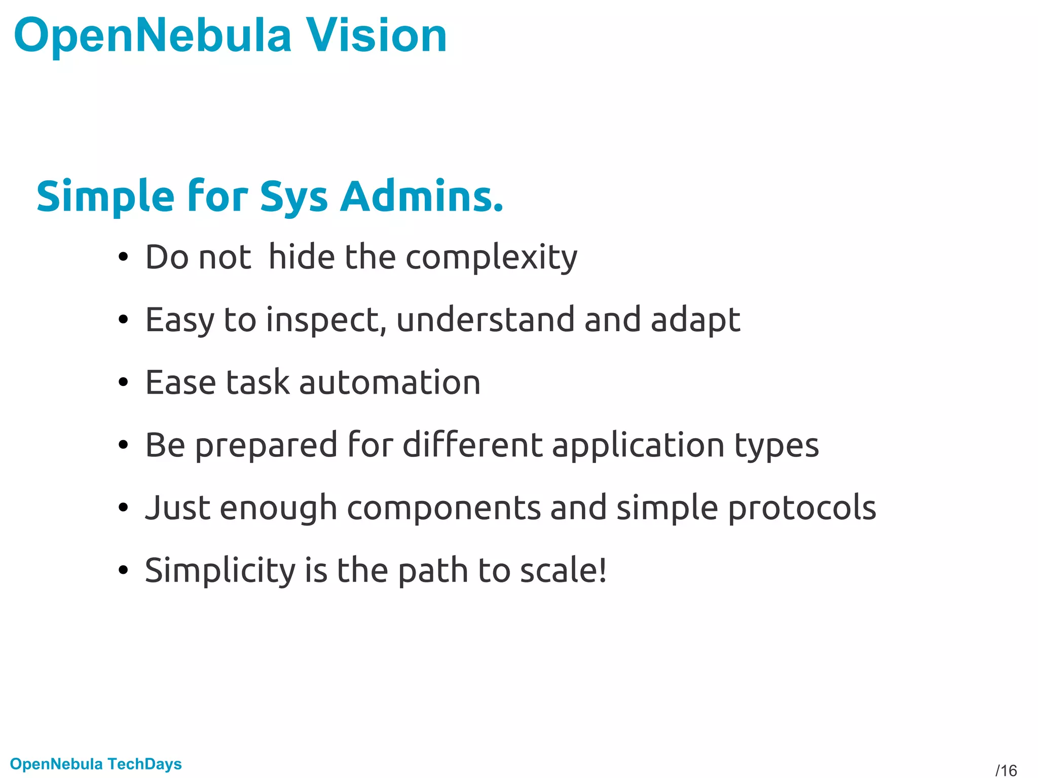 /16OpenNebula TechDays
OpenNebula Vision
Simple for Sys Admins.
• Do not hide the complexity
• Easy to inspect, understand and adapt
• Ease task automation
• Be prepared for different application types
• Just enough components and simple protocols
• Simplicity is the path to scale!
 
