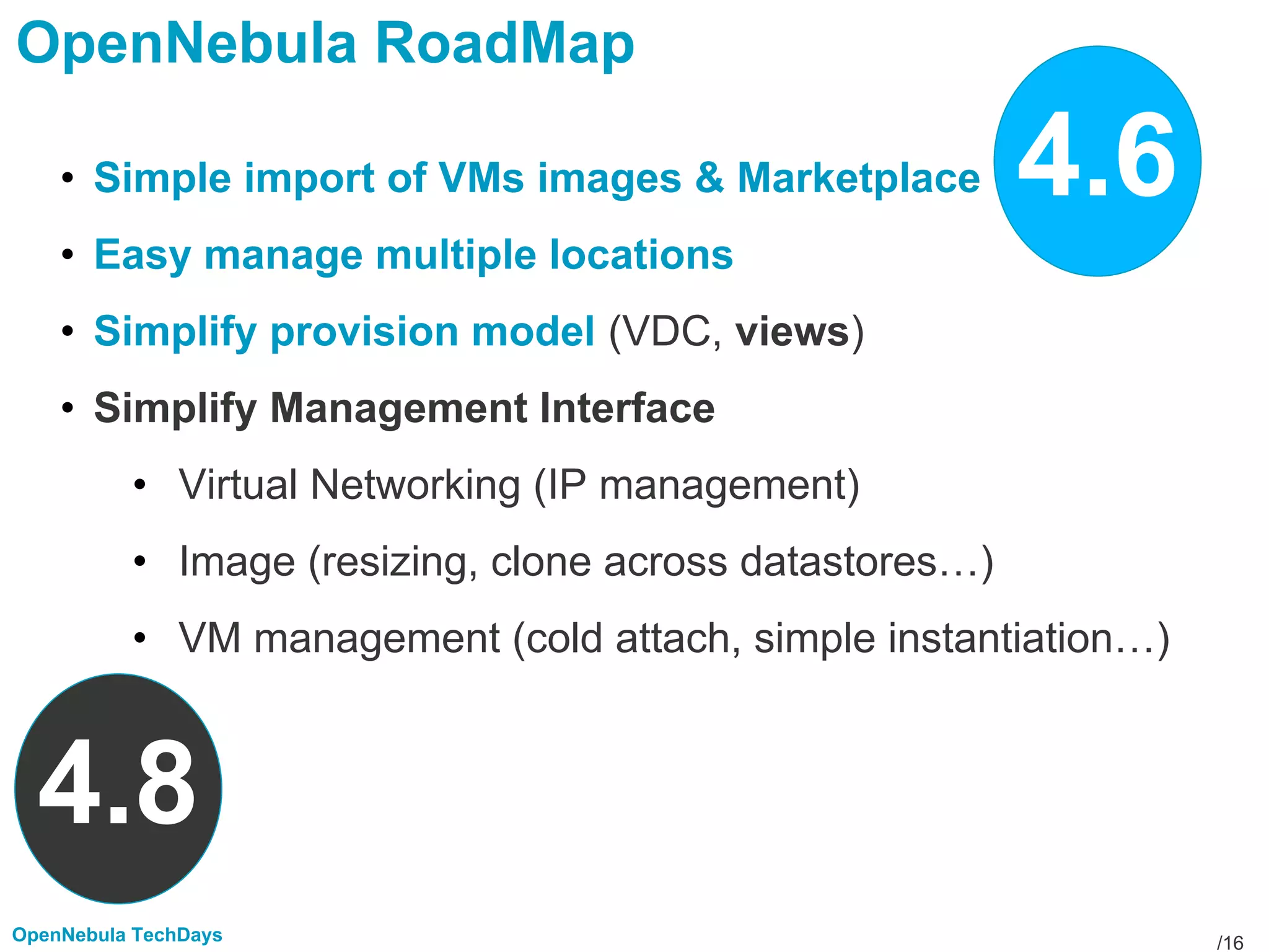 /16OpenNebula TechDays
OpenNebula RoadMap
• Simple import of VMs images & Marketplace
• Easy manage multiple locations
• Simplify provision model (VDC, views)
• Simplify Management Interface
• Virtual Networking (IP management)
• Image (resizing, clone across datastores…)
• VM management (cold attach, simple instantiation…)
4.6
4.8
 