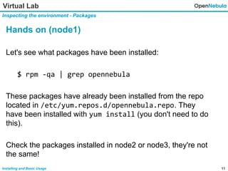 11Installing and Basic Usage
Virtual Lab
Inspecting the environment - Packages
Hands on (node1)
Let's see what packages have been installed:
$ rpm -qa | grep opennebula
These packages have already been installed from the repo
located in /etc/yum.repos.d/opennebula.repo. They
have been installed with yum install (you don't need to do
this).
Check the packages installed in node2 or node3, they're not
the same!
 