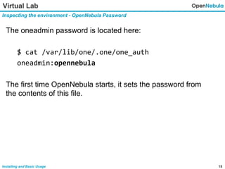 18Installing and Basic Usage
Virtual Lab
Inspecting the environment - OpenNebula Password
The oneadmin password is located here:
$ cat /var/lib/one/.one/one_auth
oneadmin:opennebula
The first time OpenNebula starts, it sets the password from
the contents of this file.
 