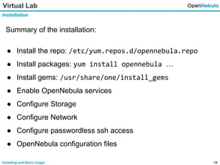 19Installing and Basic Usage
Virtual Lab
Installation
Summary of the installation:
● Install the repo: /etc/yum.repos.d/opennebula.repo
● Install packages: yum install opennebula …
● Install gems: /usr/share/one/install_gems
● Enable OpenNebula services
● Configure Storage
● Configure Network
● Configure passwordless ssh access
● OpenNebula configuration files
 