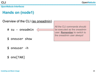 20Installing and Basic Usage
CLI
OpenNebula Interfaces
Hands on (node1)
Overview of the CLI (as oneadmin)
# su - oneadmin
$ oneuser show
$ oneuser –h
$ one[TAB]
All the CLI commands should
be executed as the oneadmin
user. Remember to switch to
the oneadmin user always!
 