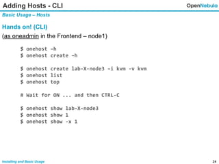 24Installing and Basic Usage
Adding Hosts - CLI
Basic Usage – Hosts
Hands on! (CLI)
(as oneadmin in the Frontend – node1)
$ onehost –h
$ onehost create –h
$ onehost create lab-X-node3 –i kvm -v kvm
$ onehost list
$ onehost top
# Wait for ON ... and then CTRL-C
$ onehost show lab-X-node3
$ onehost show 1
$ onehost show -x 1
 