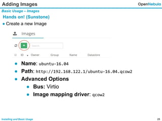 25Installing and Basic Usage
Adding Images
Basic Usage – Images
Hands on! (Sunstone)
● Create a new Image
● Name: ubuntu-16.04
● Path: http://192.168.122.1/ubuntu-16.04.qcow2
● Advanced Options
● Bus: Virtio
● Image mapping driver: qcow2
 