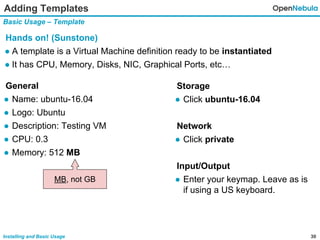 30Installing and Basic Usage
Adding Templates
Basic Usage – Template
Hands on! (Sunstone)
● A template is a Virtual Machine definition ready to be instantiated
● It has CPU, Memory, Disks, NIC, Graphical Ports, etc…
General
● Name: ubuntu-16.04
● Logo: Ubuntu
● Description: Testing VM
● CPU: 0.3
● Memory: 512 MB
Storage
● Click ubuntu-16.04
Network
● Click private
Input/Output
● Enter your keymap. Leave as is
if using a US keyboard.
MB, not GB
 