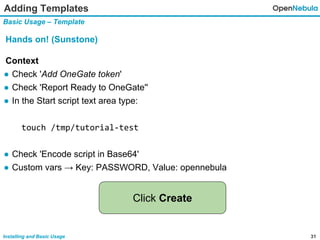 31Installing and Basic Usage
Adding Templates
Basic Usage – Template
Hands on! (Sunstone)
Context
● Check 'Add OneGate token'
● Check 'Report Ready to OneGate''
● In the Start script text area type:
touch /tmp/tutorial-test
● Check 'Encode script in Base64'
● Custom vars → Key: PASSWORD, Value: opennebula
Click Create
 
