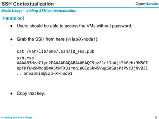 32Installing and Basic Usage
SSH Contextualization
Basic Usage – adding SSH contextualization
Hands on!
● Users should be able to access the VMs without password.
● Grab the SSH from here (in lab-X-node1):
cat /var/lib/one/.ssh/id_rsa.pub
ssh-rsa
AAAAB3NzaC1yc2EAAAADAQABAAABAQC9nzF1clIaAji5k6eh+3W5GE
opFKfuwSWmq88mAStNTX31rnqJeGCqSkw5VwgSdGaaPzPVc3jNvB3l
… oneadmin@lab-X-node1
● Copy that key.
 