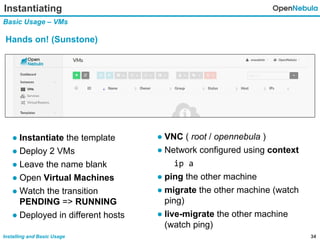 34Installing and Basic Usage
Instantiating
Basic Usage – VMs
Hands on! (Sunstone)
● VNC ( root / opennebula )
● Network configured using context
ip a
● ping the other machine
● migrate the other machine (watch
ping)
● live-migrate the other machine
(watch ping)
● Instantiate the template
● Deploy 2 VMs
● Leave the name blank
● Open Virtual Machines
● Watch the transition
PENDING => RUNNING
● Deployed in different hosts
 