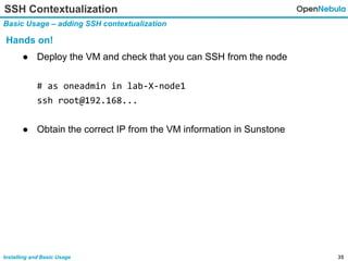 35Installing and Basic Usage
SSH Contextualization
Basic Usage – adding SSH contextualization
Hands on!
● Deploy the VM and check that you can SSH from the node
# as oneadmin in lab-X-node1
ssh root@192.168...
● Obtain the correct IP from the VM information in Sunstone
 