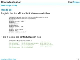 36Installing and Basic Usage
Contextualization
Basic Usage – VMs
Hands on!
Login to the first VM and look at contextualization
Take a look at the contextualization files:
root@ubuntu:~# head -n 11 /var/run/one-context/context.sh.local
# Context variables generated by OpenNebula
DISK_ID='1'
ETH0_CONTEXT_FORCE_IPV4=''
ETH0_DNS=''
ETH0_GATEWAY=''
ETH0_GATEWAY6=''
ETH0_IP='192.168.0.100'
ETH0_IP6=''
ETH0_IP6_PREFIX_LENGTH=''
ETH0_IP6_ULA=''
ETH0_MAC='02:00:c0:a8:00:64'
root@ubuntu:~# ls /etc/one-context.d/
loc-05-grow-rootfs loc-16-gen-env net-15-hostname
loc-10-network loc-20-set-username-password net-97-start-script
loc-10-network-pci loc-22-ssh_public_key net-98-execute-scripts
loc-11-dns loc-24-ssh_host_key net-99-report-ready
loc-14-mount-swap net-11-fix-loopback
 
