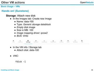 39Installing and Basic Usage
Storage: Attach new disk
● In the Images tab: Create new Image
● Name: data-100
● Type: Generic storage datablock
● Empty disk image
● Size in MB: 100
● Image mapping driver: qcow2
● BUS: Virtio
● In the VM info / Storage tab
● Attach disk: data-100
● VNC:
fdisk -l
Other VM actions
Basic Usage – VMs
Hands on! (Sunstone)
 