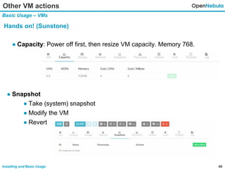 40Installing and Basic Usage
Other VM actions
Basic Usage – VMs
Hands on! (Sunstone)
● Capacity: Power off first, then resize VM capacity. Memory 768.
● Snapshot
● Take (system) snapshot
● Modify the VM
● Revert
 