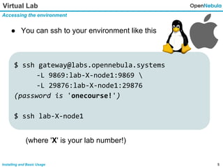 5Installing and Basic Usage
Virtual Lab
Accessing the environment
● You can ssh to your environment like this
$ ssh gateway@labs.opennebula.systems
-L 9869:lab-X-node1:9869 
-L 29876:lab-X-node1:29876
(password is 'onecourse!')
$ ssh lab-X-node1
(where 'X' is your lab number!)
 