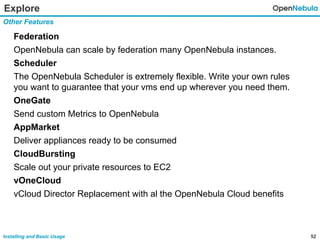 52Installing and Basic Usage
Explore
Federation
OpenNebula can scale by federation many OpenNebula instances.
Scheduler
The OpenNebula Scheduler is extremely flexible. Write your own rules
you want to guarantee that your vms end up wherever you need them.
OneGate
Send custom Metrics to OpenNebula
AppMarket
Deliver appliances ready to be consumed
CloudBursting
Scale out your private resources to EC2
vOneCloud
vCloud Director Replacement with al the OpenNebula Cloud benefits
Other Features
 