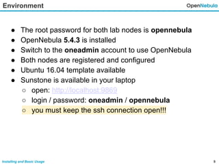 9Installing and Basic Usage
Environment
● The root password for both lab nodes is opennebula
● OpenNebula 5.4.3 is installed
● Switch to the oneadmin account to use OpenNebula
● Both nodes are registered and configured
● Ubuntu 16.04 template available
● Sunstone is available in your laptop
○ open: http://localhost:9869
○ login / password: oneadmin / opennebula
○ you must keep the ssh connection open!!!
 