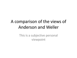 A comparison of the views of
    Anderson and Weller
    This is a subjective personal
               viewpoint
 