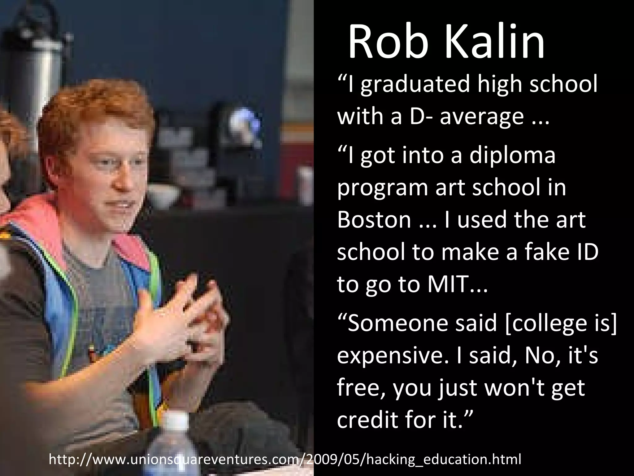 Rob Kalin “ I graduated high school with a D- average ... “ I got into a diploma program art school in Boston ... I used the art school to make a fake ID to go to MIT... “ Someone said [college is] expensive. I said, No, it's free, you just won't get credit for it.” http://www.unionsquareventures.com/2009/05/hacking_education.html 