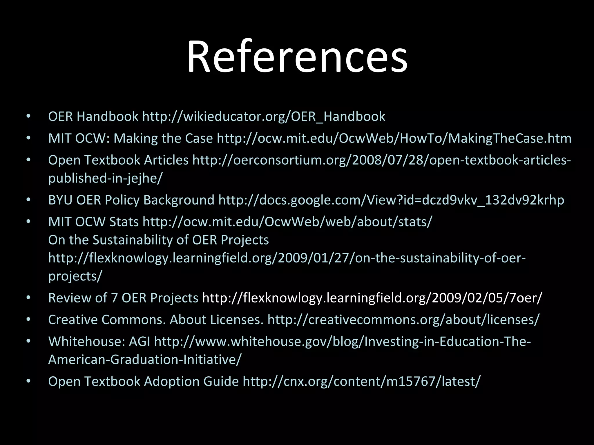 References OER Handbook http://wikieducator.org/OER_Handbook MIT OCW: Making the Case http://ocw.mit.edu/OcwWeb/HowTo/MakingTheCase.htm Open Textbook Articles http://oerconsortium.org/2008/07/28/open-textbook-articles-published-in-jejhe/ BYU OER Policy Background http://docs.google.com/View?id=dczd9vkv_132dv92krhp MIT OCW Stats http://ocw.mit.edu/OcwWeb/web/about/stats/ On the Sustainability of OER Projects http://flexknowlogy.learningfield.org/2009/01/27/on-the-sustainability-of-oer-projects/ Review of 7 OER Projects  http://flexknowlogy.learningfield.org/2009/02/05/7oer/ Creative Commons. About Licenses. http://creativecommons.org/about/licenses/ Whitehouse: AGI http://www.whitehouse.gov/blog/Investing-in-Education-The-American-Graduation-Initiative/ Open Textbook Adoption Guide http://cnx.org/content/m15767/latest/ 