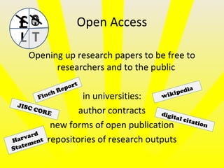 Open Access
Opening up research papers to be free to
researchers and to the public
in universities:
author contracts
new forms of open publication
repositories of research outputs
£
L T
JISC CORE
wikipedia
Finch Report
digital citation
Harvard
Statement
 